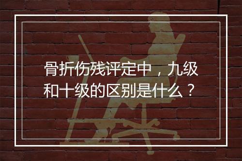 骨折伤残评定中,九级和十级的区别是什么?