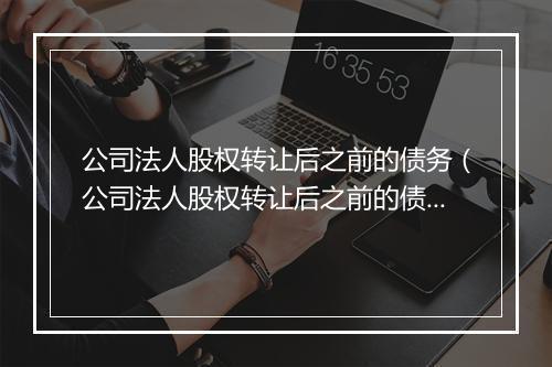 公司法人股权转让后之前的债务(公司法人股权转让后之前的债务如何处理)