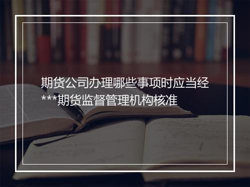期货公司办理哪些事项时应当经***期货监督管理机构核准