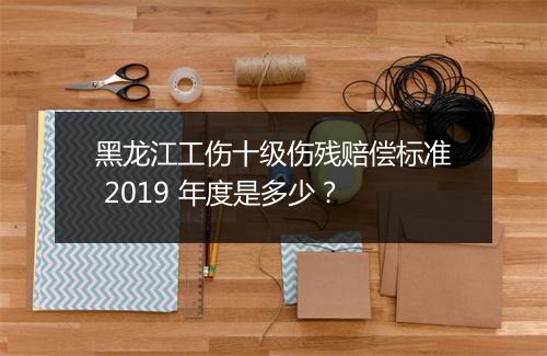 黑龙江工伤十级伤残赔偿标准 2019 年度是多少?