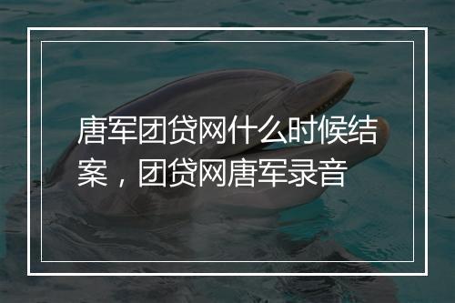 唐军团贷网什么时候结案,团贷网唐军录音