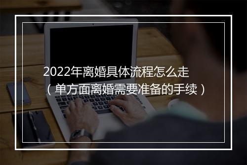 2022年离婚具体流程怎么走(单方面离婚需要准备的手续)