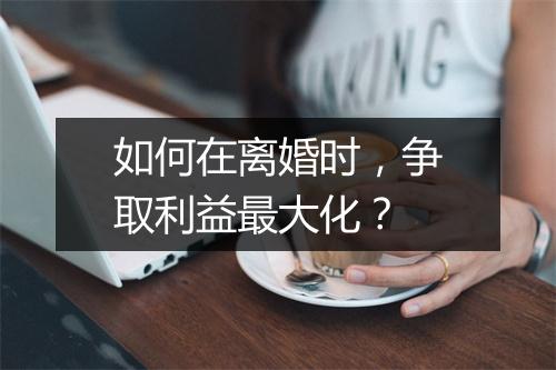 如何在离婚时,争取利益最大化?