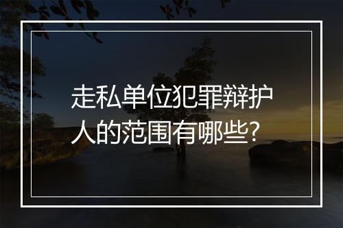 走私单位犯罪辩护人的范围有哪些?