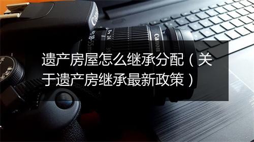 遗产房屋怎么继承分配(关于遗产房继承最新政策)