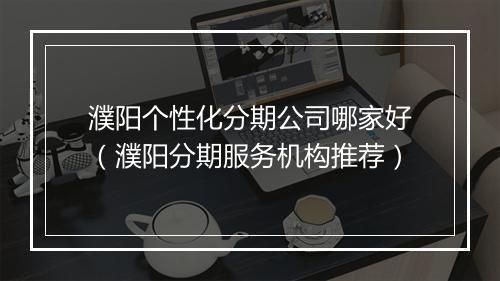 濮阳个性化分期公司哪家好(濮阳分期服务机构推荐)