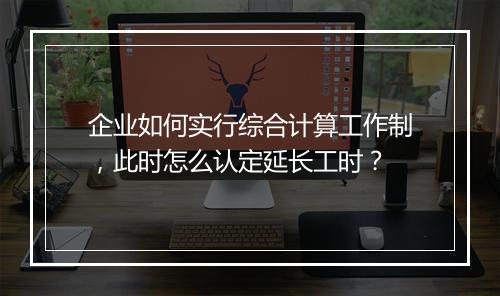 企业如何实行综合计算工作制,此时怎么认定延长工时?