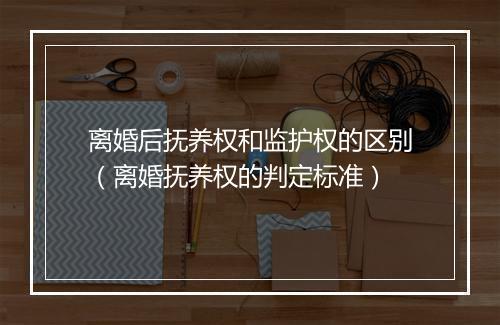 离婚后抚养权和监护权的区别(离婚抚养权的判定标准)