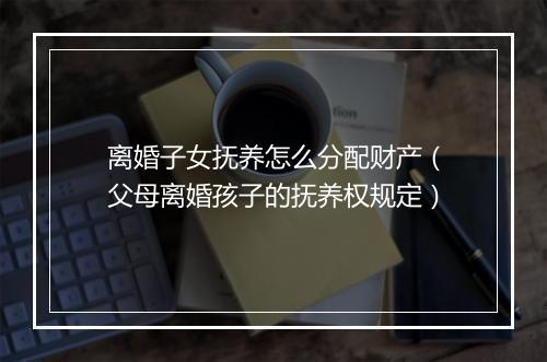 离婚子女抚养怎么分配财产(父母离婚孩子的抚养权规定)