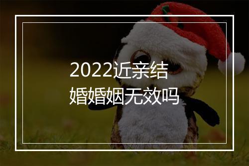 2022近亲结婚婚姻无效吗