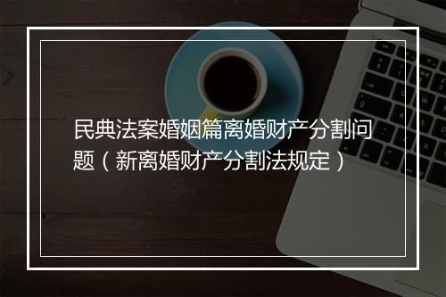 民典法案婚姻篇离婚财产分割问题(新离婚财产分割法规定)