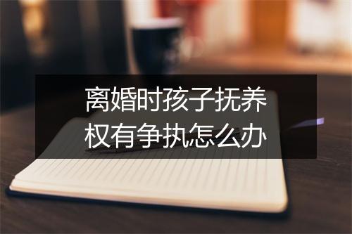 离婚时孩子抚养权有争执怎么办