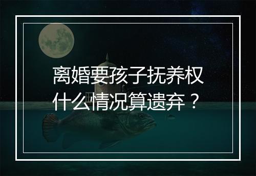 离婚要孩子抚养权什么情况算遗弃?