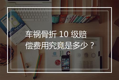 车祸骨折 10 级赔偿费用究竟是多少?