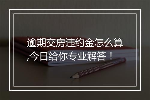 逾期交房违约金怎么算,今日给你专业解答!