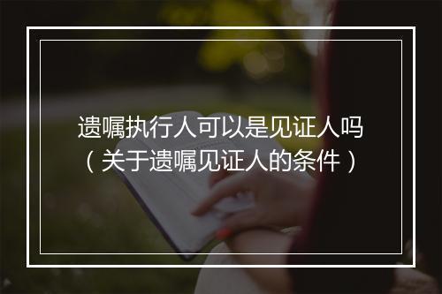 遗嘱执行人可以是见证人吗(关于遗嘱见证人的条件)