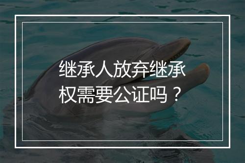 继承人放弃继承权需要公证吗?
