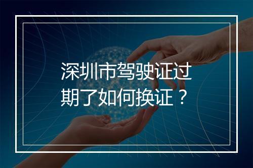 深圳市驾驶证过期了如何换证?