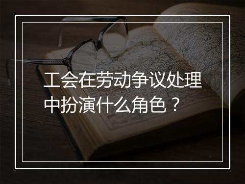 工会在劳动争议处理中扮演什么角色?