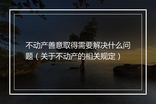 不动产善意取得需要解决什么问题(关于不动产的相关规定)