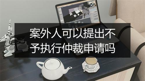 案外人可以提出不予执行仲裁申请吗