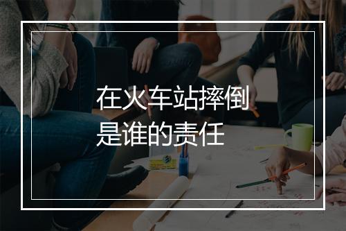 在火车站摔倒是谁的责任