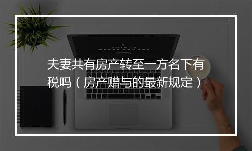 夫妻共有房产转至一方名下有税吗(房产赠与的最新规定)