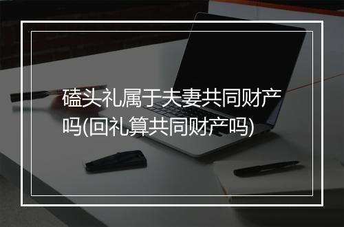 磕头礼属于夫妻共同财产吗(回礼算共同财产吗)