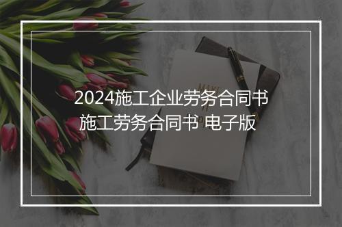 2024施工企业劳务合同书 施工劳务合同书 电子版