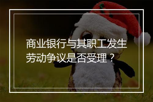 商业银行与其职工发生劳动争议是否受理?