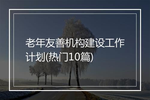 老年友善机构建设工作计划(热门10篇)