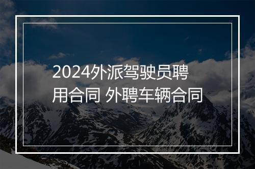 2024外派驾驶员聘用合同 外聘车辆合同