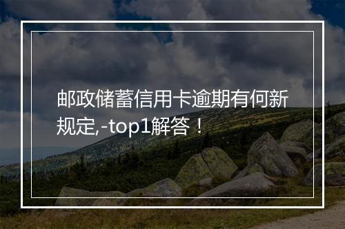 邮政储蓄信用卡逾期有何新规定,-top1解答!