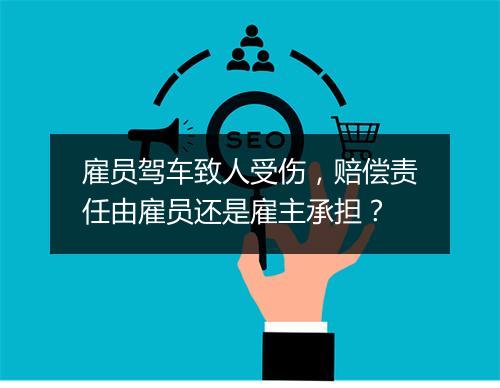 雇员驾车致人受伤,赔偿责任由雇员还是雇主承担?