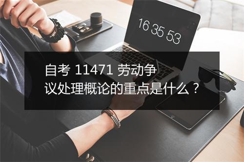 自考 11471 劳动争议处理概论的重点是什么?