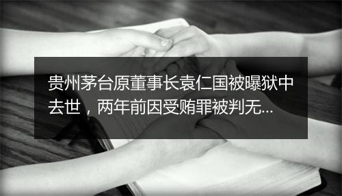 贵州茅台原董事长袁仁国被曝狱中去世,两年前因受贿罪被判无期