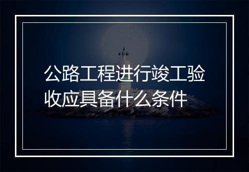 公路工程进行竣工验收应具备什么条件