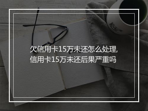 欠信用卡15万未还怎么处理,信用卡15万未还后果严重吗
