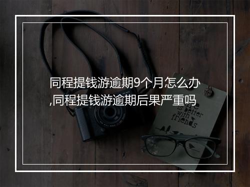 同程提钱游逾期9个月怎么办,同程提钱游逾期后果严重吗