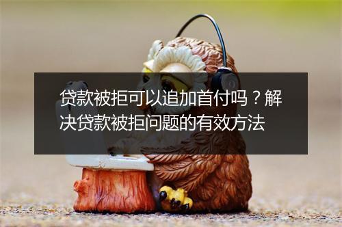 贷款被拒可以追加首付吗?解决贷款被拒问题的有效方法