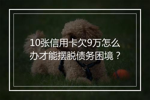 10张信用卡欠9万怎么办才能摆脱债务困境?