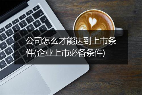 公司怎么才能达到上市条件(企业上市必备条件)