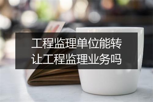 工程监理单位能转让工程监理业务吗