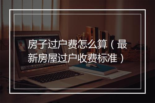 房子过户费怎么算(最新房屋过户收费标准)