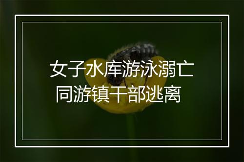 女子水库游泳溺亡 同游镇干部逃离