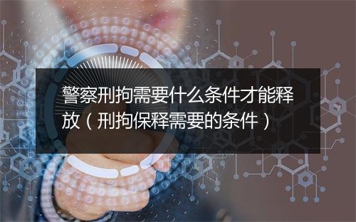 警察刑拘需要什么条件才能释放(刑拘保释需要的条件)