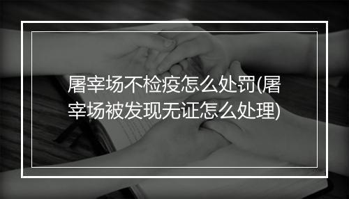 屠宰场不检疫怎么处罚(屠宰场被发现无证怎么处理)