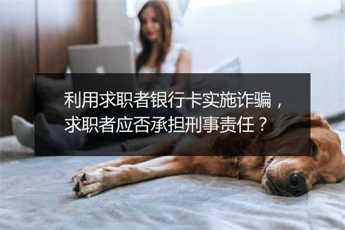 利用求职者银行卡实施诈骗,求职者应否承担刑事责任?