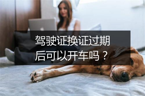 驾驶证换证过期后可以开车吗?