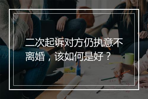 二次起诉对方仍执意不离婚,该如何是好?